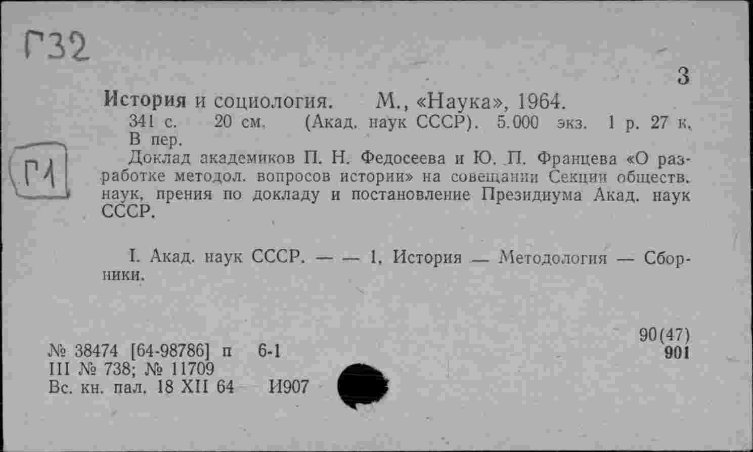 ﻿Г32.
з
H
История и социология. М., «Наука», 1964.
341 с. 20 см. (Акад, наук СССР). 5.000 экз. 1 р. 27 к, В пер.
Доклад академиков П. Н. Федосеева и Ю. П. Францева «О разработке методол. вопросов истории» на совещании Секции обществ, наук, прения по докладу и постановление Президиума Акад, наук СССР.
I. Акад, наук СССР.-----1, История — Методология — Сбор-
ники.
№ 38474 [64-98786] п 6-1
III № 738; № 11709
Вс. кн. пал. 18 XII 64	И907
90(47)
901